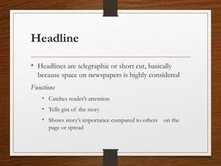 Headline
• Headlines are telegraphic or short cut, basically
because space on newspapers is highly considered
Functions
• Catches reader’s attention
• Tells gist of the story
• Shows story’s importance compared to others on the
page or spread
 