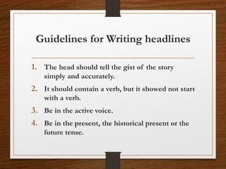 Guidelines for Writing headlines
1. The head should tell the gist of the story
simply and accurately.
2. It should contain a verb, but it showed not start
with a verb.
3. Be in the active voice.
4. Be in the present, the historical present or the
future tense.
 