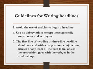 5. Avoid the use of articles to begin a headline.
6. Use no abbreviations except those generally
known ones and acronyms.
7. The first line of two-line or three-line headline
should not end with a preposition, conjunction,
articles or any form of the verb to be, unless
the preposition goes with the verb, as in the
word call up.
Guidelines for Writing headlines
 