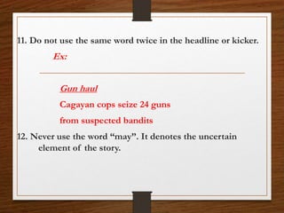 11. Do not use the same word twice in the headline or kicker.
Ex:
Gun haul
Cagayan cops seize 24 guns
from suspected bandits
12. Never use the word “may”. It denotes the uncertain
element of the story.
 