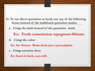 13. To use direct quotation as head, use any of the following
forms instead of the traditional quotation marks:
a. Using the dash instead of the quotation mark.
Ex: Truth commission repugnant-Miriam
b. Using the colon
Ex: Sto Tomas: Brain drain just a prescription
c. Using narrative form
Ex: Garci is back, says wife
 