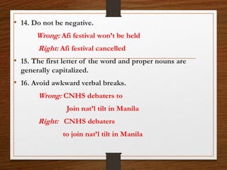 • 14. Do not be negative.
Wrong: Afi festival won’t be held
Right: Afi festival cancelled
• 15. The first letter of the word and proper nouns are
generally capitalized.
• 16. Avoid awkward verbal breaks.
Wrong: CNHS debaters to
Join nat’l tilt in Manila
Right: CNHS debaters
to join nat’l tilt in Manila
 