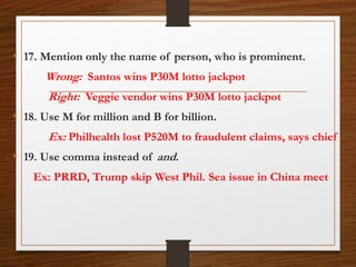 • 17. Mention only the name of person, who is prominent.
Wrong: Santos wins P30M lotto jackpot
Right: Veggie vendor wins P30M lotto jackpot
• 18. Use M for million and B for billion.
Ex: Philhealth lost P520M to fraudulent claims, says chief
• 19. Use comma instead of and.
Ex: PRRD, Trump skip West Phil. Sea issue in China meet
 
