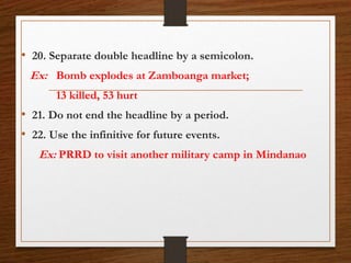 • 20. Separate double headline by a semicolon.
Ex: Bomb explodes at Zamboanga market;
13 killed, 53 hurt
• 21. Do not end the headline by a period.
• 22. Use the infinitive for future events.
Ex: PRRD to visit another military camp in Mindanao
 