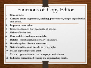 Functions of Copy Editor
1. Checks facts.
2. Corrects errors in grammar, spelling, punctuation, usage, organization
and others.
3. Improves news value.
4. Ensures accuracy, brevity, clarity of articles
5. Writes effective lead.
6. Cuts or delete irrelevant materials.
7. Deletes ˝editorializing materials” in a news.
8. Guards against libelous statement.
9. Writes headlines and decide its typography.
10. Makes copy simple and clear.
11. Makes copy conform to the newspaper style sheets
12. Indicates corrections by using the copyreading marks.
 