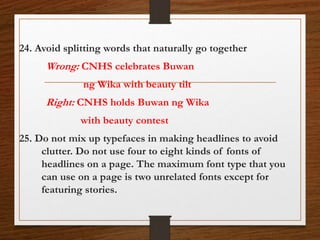 24. Avoid splitting words that naturally go together
Wrong: CNHS celebrates Buwan
ng Wika with beauty tilt
Right: CNHS holds Buwan ng Wika
with beauty contest
25. Do not mix up typefaces in making headlines to avoid
clutter. Do not use four to eight kinds of fonts of
headlines on a page. The maximum font type that you
can use on a page is two unrelated fonts except for
featuring stories.
 