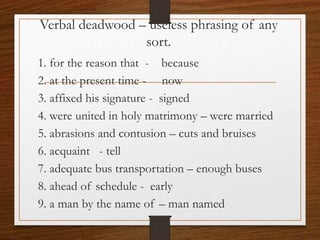 Verbal deadwood – useless phrasing of any
sort.
1. for the reason that - because
2. at the present time - now
3. affixed his signature - signed
4. were united in holy matrimony – were married
5. abrasions and contusion – cuts and bruises
6. acquaint - tell
7. adequate bus transportation – enough buses
8. ahead of schedule - early
9. a man by the name of – man named
 