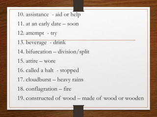 10. assistance - aid or help
11. at an early date – soon
12. attempt - try
13. beverage - drink
14. bifurcation – division/split
15. attire – wore
16. called a halt - stopped
17. cloudburst – heavy rains
18. conflagration – fire
19. constructed of wood – made of wood or wooden
 