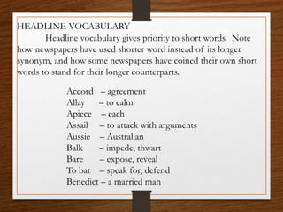 HEADLINE VOCABULARY
Headline vocabulary gives priority to short words. Note
how newspapers have used shorter word instead of its longer
synonym, and how some newspapers have coined their own short
words to stand for their longer counterparts.
Accord – agreement
Allay – to calm
Apiece – each
Assail – to attack with arguments
Aussie – Australian
Balk – impede, thwart
Bare – expose, reveal
To bat – speak for, defend
Benedict – a married man
 