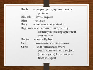 Berth – sleeping place, appointment or
position
Bid, ask – invite, request
Blast – criticize
Body – committee, organization
Bog down – to encounter unexpectedly
difficulty in reaching agreement
over an issue
Booter – football player
Cite – enumerate, mention, accuse
Clinic – an informal class where
participants keen on a subject
(often a game) learn pointers
from an expert
 