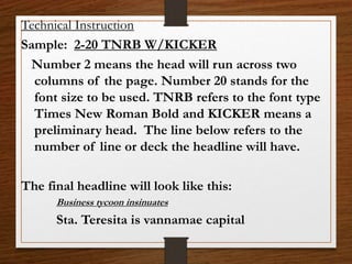 Technical Instruction
Sample: 2-20 TNRB W/KICKER
Number 2 means the head will run across two
columns of the page. Number 20 stands for the
font size to be used. TNRB refers to the font type
Times New Roman Bold and KICKER means a
preliminary head. The line below refers to the
number of line or deck the headline will have.
The final headline will look like this:
Business tycoon insinuates
Sta. Teresita is vannamae capital
 