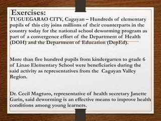 Exercises:
TUGUEGARAO CITY, Cagayan – Hundreds of elementary
pupils of this city joins millions of their counterparts in the
country today for the national school deworming program as
part of a convergence effort of the Department of Health
(DOH) and the Department of Education (DepEd).
More than five hundred pupils from kindergarten to grade 6
of Linao Elementary School were beneficiaries during the
said activity as representatives from the Cagayan Valley
Region.
Dr. Cecil Magturo, representative of health secretary Janette
Garin, said deworming is an effective means to improve health
conditions among young learners.
 