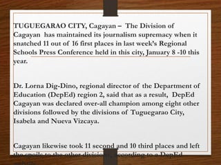 TUGUEGARAO CITY, Cagayan – The Division of
Cagayan has maintained its journalism supremacy when it
snatched 11 out of 16 first places in last week’s Regional
Schools Press Conference held in this city, January 8 -10 this
year.
Dr. Lorna Dig-Dino, regional director of the Department of
Education (DepEd) region 2, said that as a result, DepEd
Cagayan was declared over-all champion among eight other
divisions followed by the divisions of Tuguegarao City,
Isabela and Nueva Vizcaya.
Cagayan likewise took 11 second and 10 third places and left
the spoils to the other divisions, according to a DepEd
 