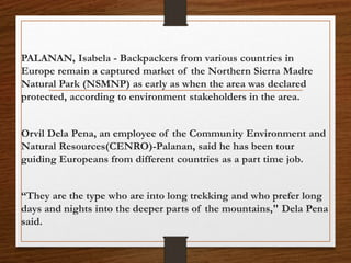 PALANAN, Isabela - Backpackers from various countries in
Europe remain a captured market of the Northern Sierra Madre
Natural Park (NSMNP) as early as when the area was declared
protected, according to environment stakeholders in the area.
Orvil Dela Pena, an employee of the Community Environment and
Natural Resources(CENRO)-Palanan, said he has been tour
guiding Europeans from different countries as a part time job.
“They are the type who are into long trekking and who prefer long
days and nights into the deeper parts of the mountains," Dela Pena
said.
 