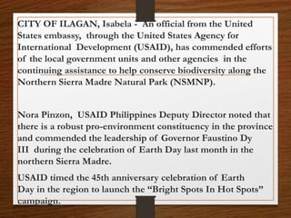 CITY OF ILAGAN, Isabela - An official from the United
States embassy, through the United States Agency for
International Development (USAID), has commended efforts
of the local government units and other agencies in the
continuing assistance to help conserve biodiversity along the
Northern Sierra Madre Natural Park (NSMNP).
Nora Pinzon, USAID Philippines Deputy Director noted that
there is a robust pro-environment constituency in the province
and commended the leadership of Governor Faustino Dy
III during the celebration of Earth Day last month in the
northern Sierra Madre.
USAID timed the 45th anniversary celebration of Earth
Day in the region to launch the “Bright Spots In Hot Spots”
campaign.
 