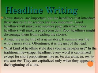 Headline Writing News stories, are important, but the headlines that introduce these stories to the readers are also important. Good headlines will make a newspaper page attractive; poor headlines will make a page seem dull. Poor headlines might discourage them from reading the stories. A headline is the title of a news story. It summarizes the whole news story. Oftentimes, it is the gist of the lead. What kind of headline style does your newspaper use? In the traditional newspaper headline, every word is capitalized except for short prepositions like  at, by, for, from, in, on, to, etc. and the . They are capitalized only when they appear at the beginning of a line. 