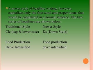 A newer style of headline writing; however, capitalizes only the first word and proper nouns that would be capitalized in a normal sentence. The two styles of headlines are shown below: Traditional Style Newer Style Clc (cap & lower case) Ds (Down Style) Food Production Food production Drive Intensified drive intensified 