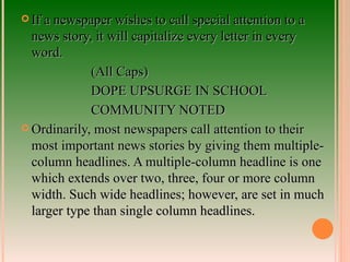 If a newspaper wishes to call special attention to a news story, it will capitalize every letter in every word. (All Caps) DOPE UPSURGE IN SCHOOL COMMUNITY NOTED Ordinarily, most newspapers call attention to their most important news stories by giving them multiple-column headlines. A multiple-column headline is one which extends over two, three, four or more column width. Such wide headlines; however, are set in much larger type than single column headlines. 