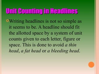 Unit Counting in Headlines Writing headlines is not so simple as it seems to be. A headline should fit the allotted space by a system of unit counts given to each letter, figure or space. This is done to avoid  a thin head ,  a fat head  or  a bleeding head . 
