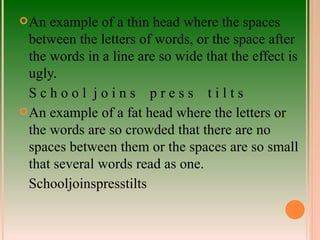 An example of a thin head where the spaces between the letters of words, or the space after the words in a line are so wide that the effect is ugly. S c h o o l  j o i n s  p r e s s  t i l t s  An example of a fat head where the letters or the words are so crowded that there are no spaces between them or the spaces are so small that several words read as one. Schooljoinspresstilts 