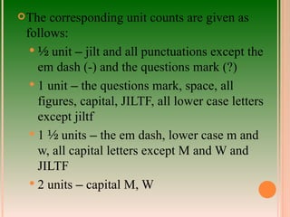 The corresponding unit counts are given as follows: ½  unit  –  jilt and all punctuations except the em dash (-) and the questions mark (?) 1 unit  –  the questions mark, space, all figures, capital, JILTF, all lower case letters except jiltf 1  ½  units  –  the em dash, lower case m and w, all capital letters except M and W and JILTF 2 units  –  capital M, W 