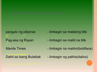 Mga Pananda sa Pagwawasto ng sipi pangulo ng pilipinas   - limbagin sa malaking titik Pag-asa ng Bayan   - limbagin sa maliit na titik Manila Times   - limbagin na maitim(boldface) Dahil sa Isang Bulaklak   - limbagin ng palihis(italics) 