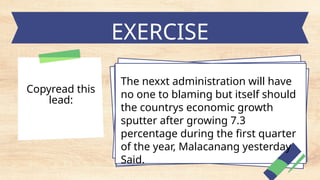 EXERCISE
The nexxt administration will have
no one to blaming but itself should
the countrys economic growth
sputter after growing 7.3
percentage during the first quarter
of the year, Malacanang yesterday
Said.
Copyread this
lead:
 
