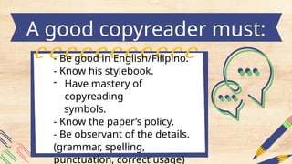 - Be good in English/Filipino.
- Know his stylebook.
- Have mastery of
copyreading
symbols.
- Know the paper’s policy.
- Be observant of the details.
(grammar, spelling,
punctuation, correct usage)
A good copyreader must:
 