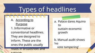 Types of headlines
a. Palace dares Aquino
to
sustain economic
growth
b. Manual audit shows
‘no
vote tampering’
A. According to
Purpose
1. Informative or
conventional headlines.
They are designed to
inform. These are the
ones the public usually
reads in broadsheet and
 