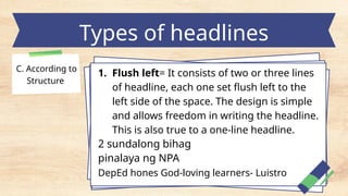 Types of headlines
C. According to
Structure
1. Flush left= It consists of two or three lines
of headline, each one set flush left to the
left side of the space. The design is simple
and allows freedom in writing the headline.
This is also true to a one-line headline.
2 sundalong bihag
pinalaya ng NPA
DepEd hones God-loving learners- Luistro
 