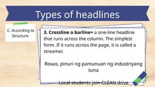 Types of headlines
C. According to
Structure
3. Crossline o barline= a one-line headline
that runs across the column. The simplest
form. If it runs across the page, it is called a
streamer.
Roxas, pinuri ng pamunuan ng industriyang
tuna
Local students join CLEAN drive
 