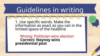 Guidelines in writing
headlines
1. Use specific words. Make the
information as exact as you can in the
limited space of the headline
Wrong: Politician wins election
Correct: Noynoy wins
presidential post
 