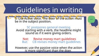 Guidelines in writing
headlines
3. Use Active voice. The doer of the action must
be in the subject position.
SC postpones general meeting
Avoid starting with a verb, the headline might
sound as if it were giving orders.
Not: Revise money mart guidelines
But: CB revises money mart guidelines
However, use the passive voice when the action
is more significant than the doer.
 