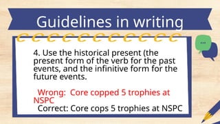 Guidelines in writing
headlines
4. Use the historical present (the
present form of the verb for the past
events, and the infinitive form for the
future events.
Wrong: Core copped 5 trophies at
NSPC
Correct: Core cops 5 trophies at NSPC
 