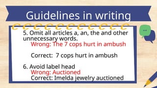 Guidelines in writing
headlines
5. Omit all articles a, an, the and other
unnecessary words.
Wrong: The 7 cops hurt in ambush
Correct: 7 cops hurt in ambush
6. Avoid label head
Wrong: Auctioned
Correct: Imelda jewelry auctioned
 