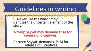 Guidelines in writing
headlines
9. Never use the word “may”. It
denotes the uncertain element of the
story.
Wrong: Sayyaf may demand P1M for
release of 3 captives
Correct: Sayyaf demands P1M for
release of 3 captives
 