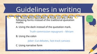 Guidelines in writing
headlines
10. To use direct quotation as head, use any of the
following forms instead of the traditional quotation
marks:
A. Using the dash instead of the quotation mark.
Truth commission repugnant – Miriam
B. Using the colon
Joker: Cut debates, fast-track canvass
C. Using narrative form
No poverty reduction, says Briones
 