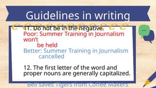 Guidelines in writing
headlines
11. Do not be in the negative.
Poor: Summer Training in Journalism
won’t
be held
Better: Summer Training in Journalism
cancelled
12. The first letter of the word and
proper nouns are generally capitalized.
Bell saves Tigers from Coffee Makers
 