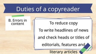 Duties of a copyreader
B. Errors in
content To reduce copy
To write headlines of news
and check heads or titles of
editorials, features and
literary articles
 