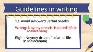 Guidelines in writing
headlines
13. Avoid awkward verbal breaks
Wrong: Noynoy dreads ‘isolated’ life in
Malacañang
Right: Noynoy dreads ‘isolated’ life
in Malacañang
 