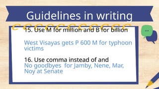 Guidelines in writing
headlines
15. Use M for million and B for billion
West Visayas gets P 600 M for typhoon
victims
16. Use comma instead of and
No goodbyes for Jamby, Nene, Mar,
Noy at Senate
 