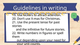 Guidelines in writing
headlines
19. Use kickers to attract attention.
20. Don’t use X-mas for Christmas.
21. Use the present tense for past
stories
and the infinitive for future stories.
22. Write numbers in figures or spell
them
out depending upon your need for
your unit counts.
 