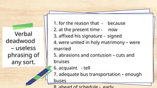 Verbal
deadwood
– useless
phrasing of
any sort.
1. for the reason that - because
2. at the present time - now
3. affixed his signature - signed
4. were united in holy matrimony – were
married
5. abrasions and contusion – cuts and
bruises
6. acquaint - tell
7. adequate bus transportation – enough
buses
 
