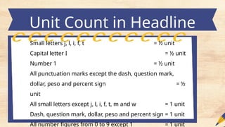 Unit Count in Headline
Small letters j, l, i, f, t = ½ unit
Capital letter I = ½ unit
Number 1 = ½ unit
All punctuation marks except the dash, question mark,
dollar, peso and percent sign = ½
unit
All small letters except j, l, i, f, t, m and w = 1 unit
Dash, question mark, dollar, peso and percent sign = 1 unit
All number figures from 0 to 9 except 1 = 1 unit
 
