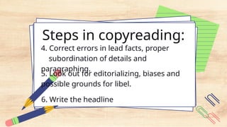 Steps in copyreading:
4. Correct errors in lead facts, proper
subordination of details and
paragraphing.
5. Look out for editorializing, biases and
possible grounds for libel.
6. Write the headline
 