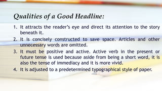 Qualities of a Good Headline:
1. It attracts the reader’s eye and direct its attention to the story
beneath it.
2. It is concisely constructed to save space. Articles and other
unnecessary words are omitted.
3. It must be positive and active. Active verb in the present or
future tense is used because aside from being a short word, it is
also the tense of immediacy and it is more vivid.
4. It is adjusted to a predetermined typographical style of paper.
 