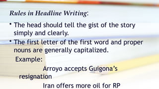 Rules in Headline Writing:
• The head should tell the gist of the story
simply and clearly.
• The first letter of the first word and proper
nouns are generally capitalized.
Example:
Arroyo accepts Guigona’s
resignation
Iran offers more oil for RP
 
