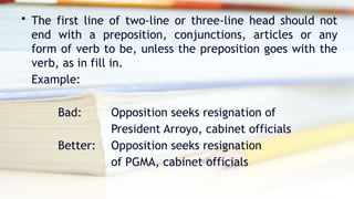 • The first line of two-line or three-line head should not
end with a preposition, conjunctions, articles or any
form of verb to be, unless the preposition goes with the
verb, as in fill in.
Example:
Bad: Opposition seeks resignation of
President Arroyo, cabinet officials
Better: Opposition seeks resignation
of PGMA, cabinet officials
 