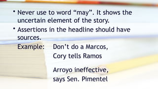 • Never use to word “may”. It shows the
uncertain element of the story.
• Assertions in the headline should have
sources.
Example: Don’t do a Marcos,
Cory tells Ramos
Arroyo ineffective,
says Sen. Pimentel
 