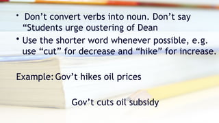 • Don’t convert verbs into noun. Don’t say
“Students urge oustering of Dean
• Use the shorter word whenever possible, e.g.
use “cut” for decrease and “hike” for increase.
Example:Gov’t hikes oil prices
Gov’t cuts oil subsidy
 